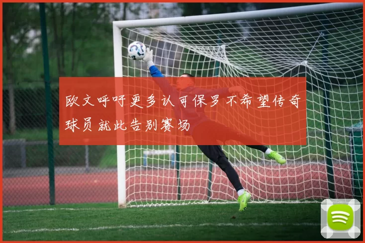 欧文呼吁更多认可保罗不希望传奇球员就此告别赛场