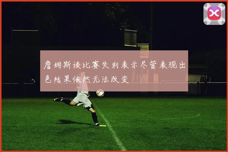 詹姆斯谈比赛失利表示尽管表现出色结果依然无法改变