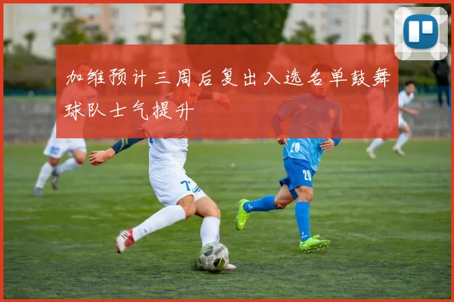 加维预计三周后复出入选名单鼓舞球队士气提升