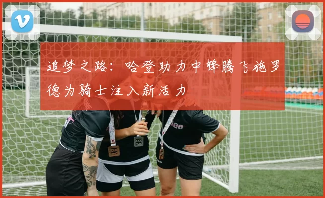 追梦之路：哈登助力中锋腾飞施罗德为骑士注入新活力