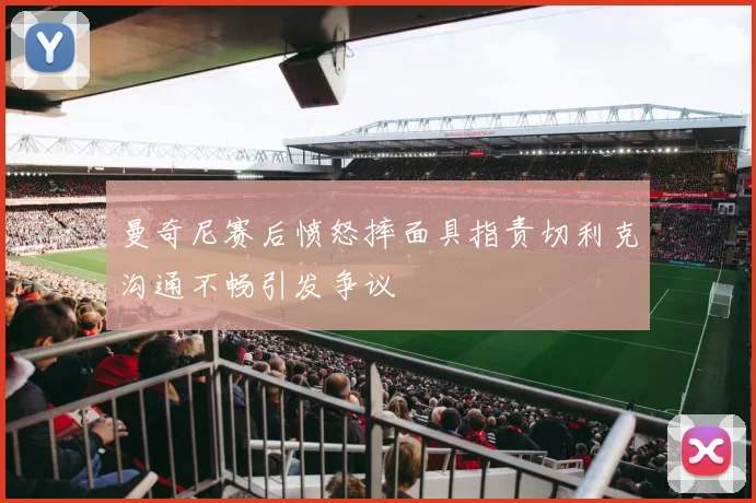 曼奇尼赛后愤怒摔面具指责切利克沟通不畅引发争议