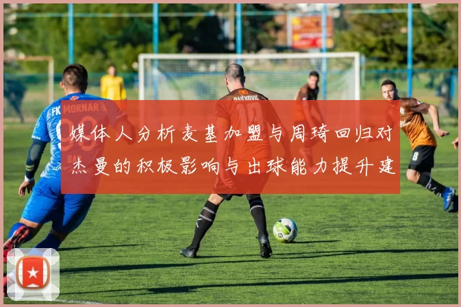 媒体人分析麦基加盟与周琦回归对杰曼的积极影响与出球能力提升建议