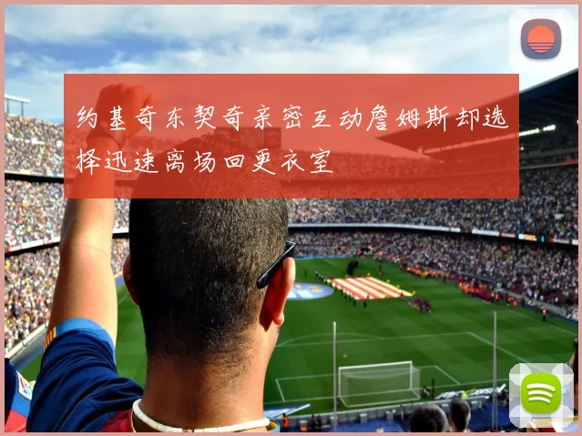 约基奇东契奇亲密互动詹姆斯却选择迅速离场回更衣室