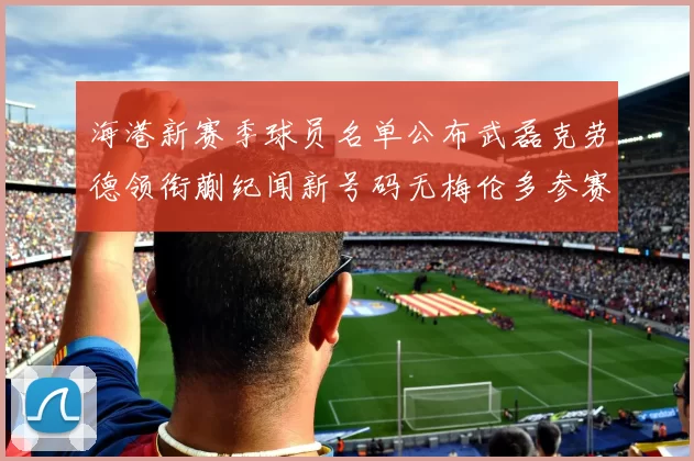 海港新赛季球员名单公布武磊克劳德领衔蒯纪闻新号码无梅伦多参赛