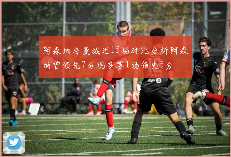 阿森纳与曼城近15场对比分析阿森纳曾领先7分现多赛1场领先5分