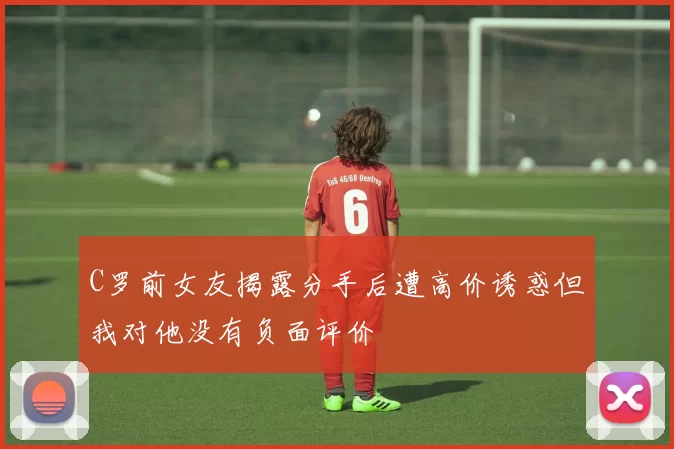 C罗前女友揭露分手后遭高价诱惑但我对他没有负面评价