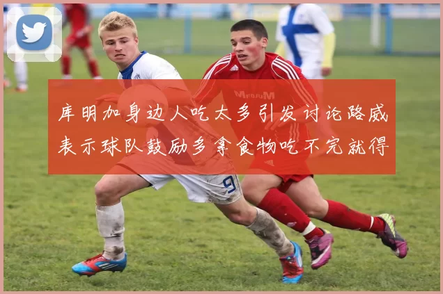 库明加身边人吃太多引发讨论路威表示球队鼓励多拿食物吃不完就得扔掉