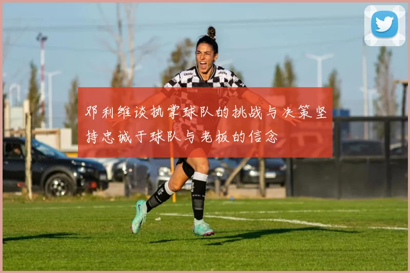邓利维谈执掌球队的挑战与决策坚持忠诚于球队与老板的信念
