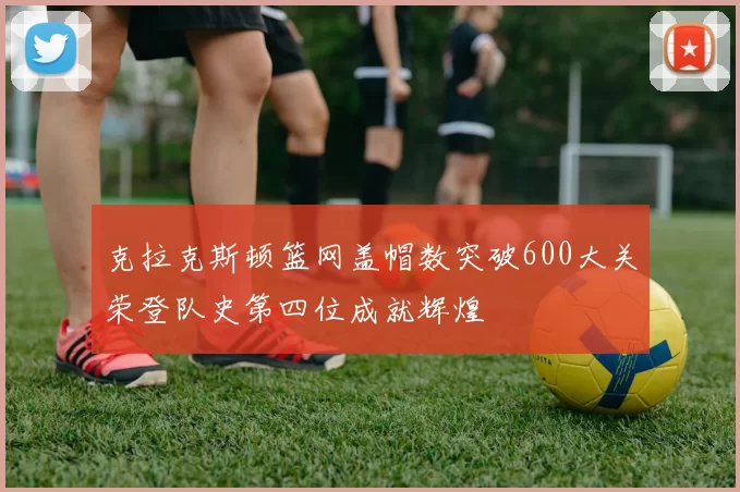 克拉克斯顿篮网盖帽数突破600大关荣登队史第四位成就辉煌