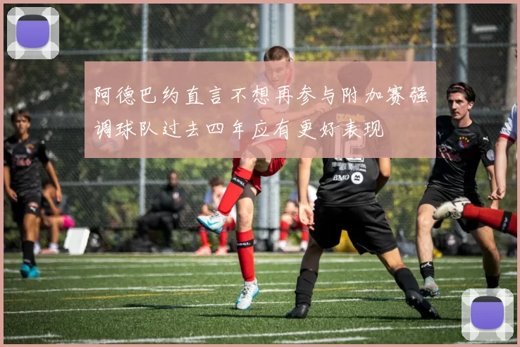 阿德巴约直言不想再参与附加赛强调球队过去四年应有更好表现