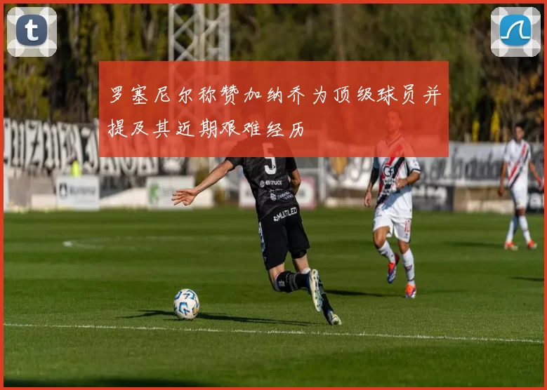 罗塞尼尔称赞加纳乔为顶级球员并提及其近期艰难经历