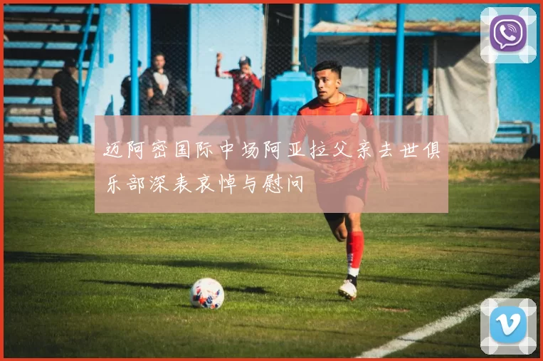 迈阿密国际中场阿亚拉父亲去世俱乐部深表哀悼与慰问