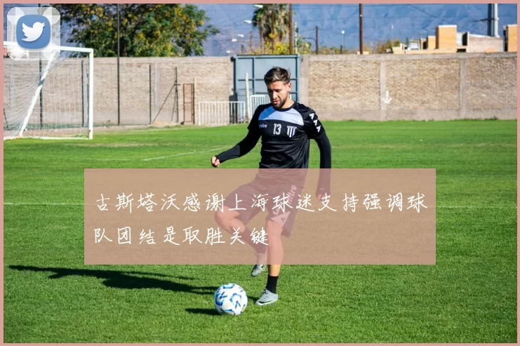 古斯塔沃感谢上海球迷支持强调球队团结是取胜关键
